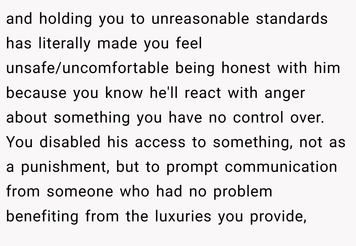 and holding you to unreasonable standards has literally made you feel unsafe/uncomfortable being honest with him because you know he'll react with anger about something you have no control over. You disabled his access to something, not as a punishment, but to prompt communication from someone who had no problem benefiting from the luxuries you provide,