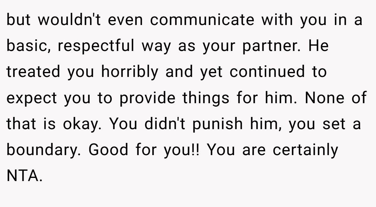 but wouldn't even communicate with you in a basic, respectful way as your partner. He treated you horribly and yet continued to expect you to provide things for him. None of that is okay. You didn't punish him, you set a boundary. Good for you!! You are certainly NTA.
