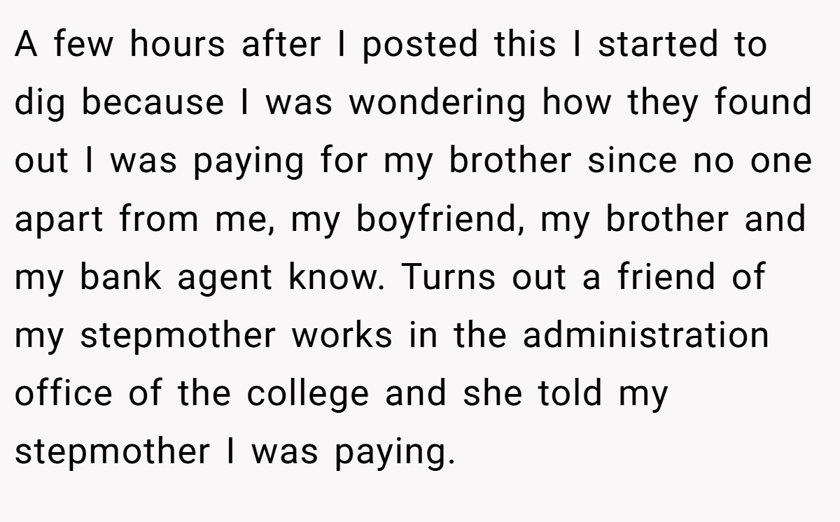A few hours after I posted this I started to dig because I was wondering how they found out I was paying for my brother since no one apart from me, my boyfriend, my brother and my bank agent know. Turns out a friend of my stepmother works in the administration office of the college and she told my stepmother I was paying.
