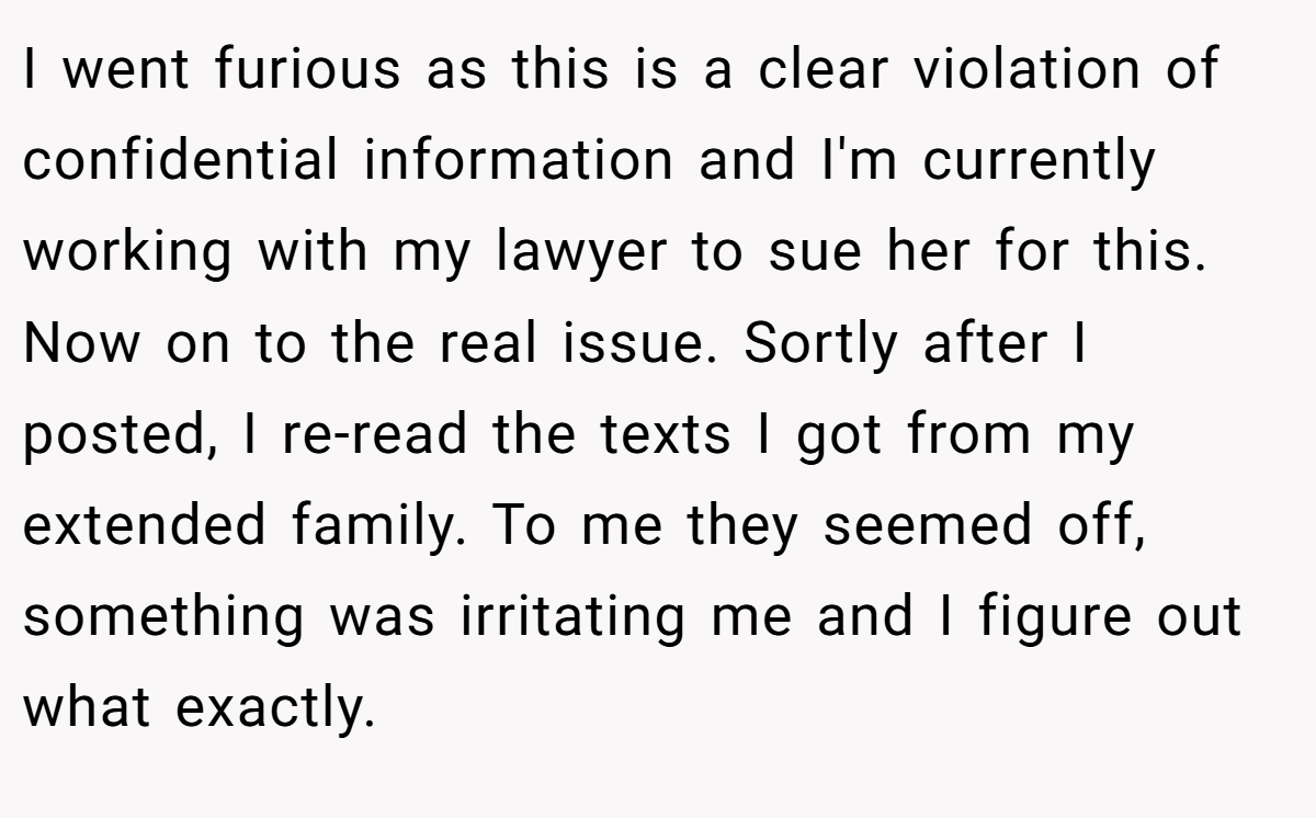 I went furious as this is a clear violation of confidential information and I'm currently working with my lawyer to sue her for this. Now on to the real issue. Sortly after I posted, I re-read the texts I got from my extended family. To me they seemed off, something was irritating me and I figure out what exactly.