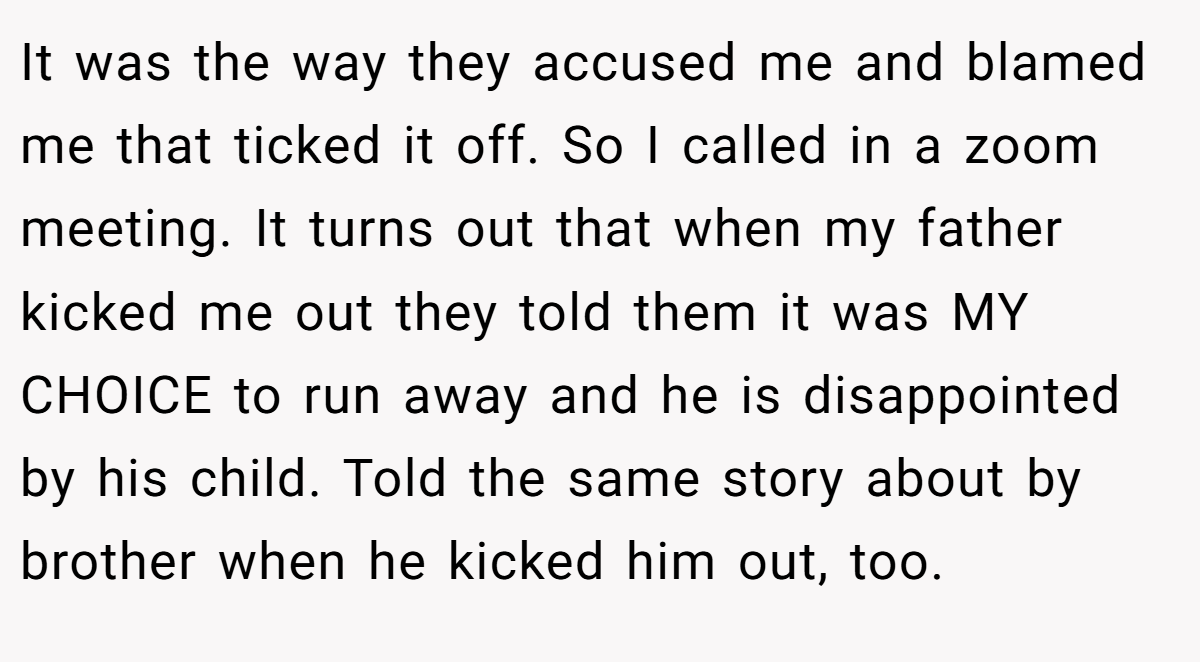 It was the way they accused me and blamed me that ticked it off. So I called in a zoom meeting. It turns out that when my father kicked me out they told them it was MY CHOICE to run away and he is disappointed by his child. Told the same story about by brother when he kicked him out, too.