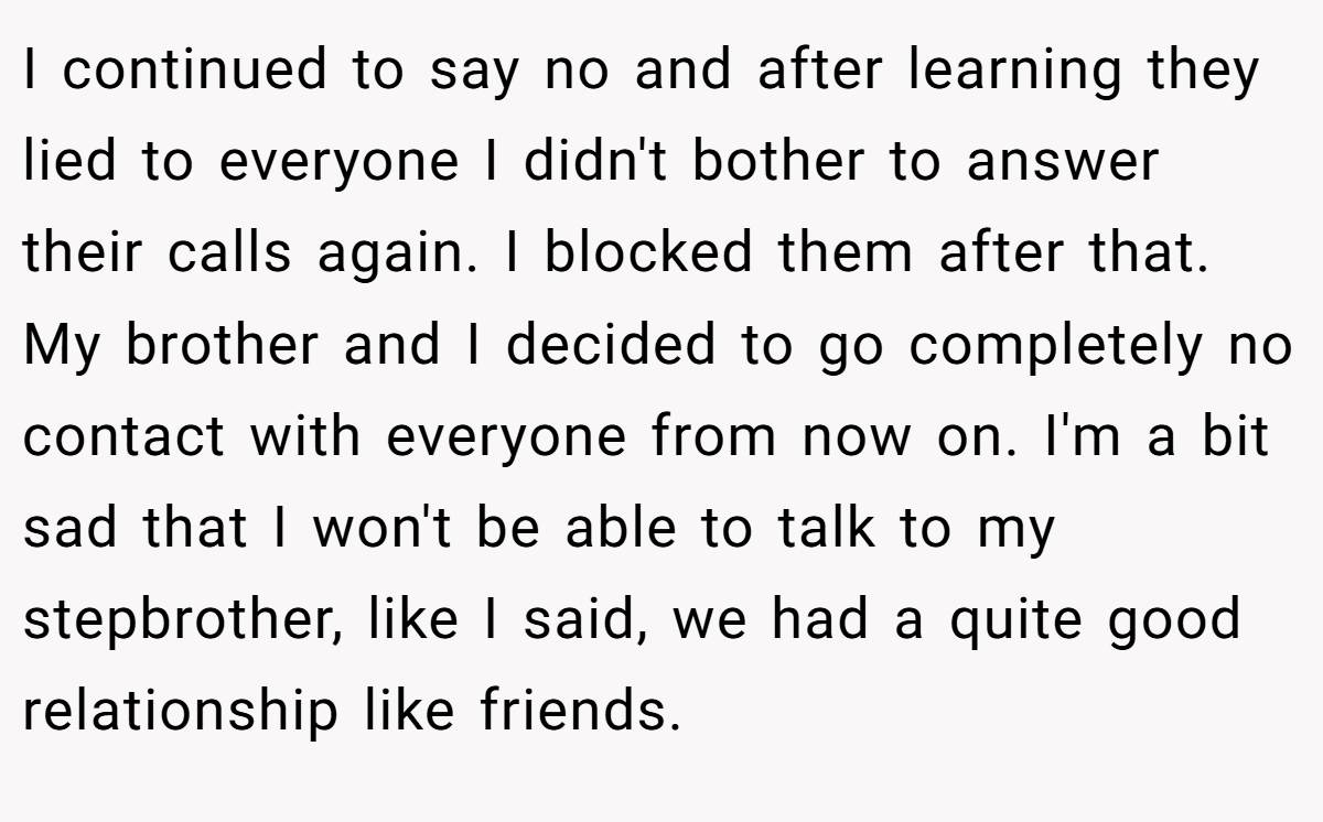 I continued to say no and after learning they lied to everyone I didn't bother to answer their calls again. I blocked them after that. My brother and I decided to go completely no contact with everyone from now on. I'm a bit sad that I won't be able to talk to my stepbrother, like I said, we had a quite good relationship like friends.
