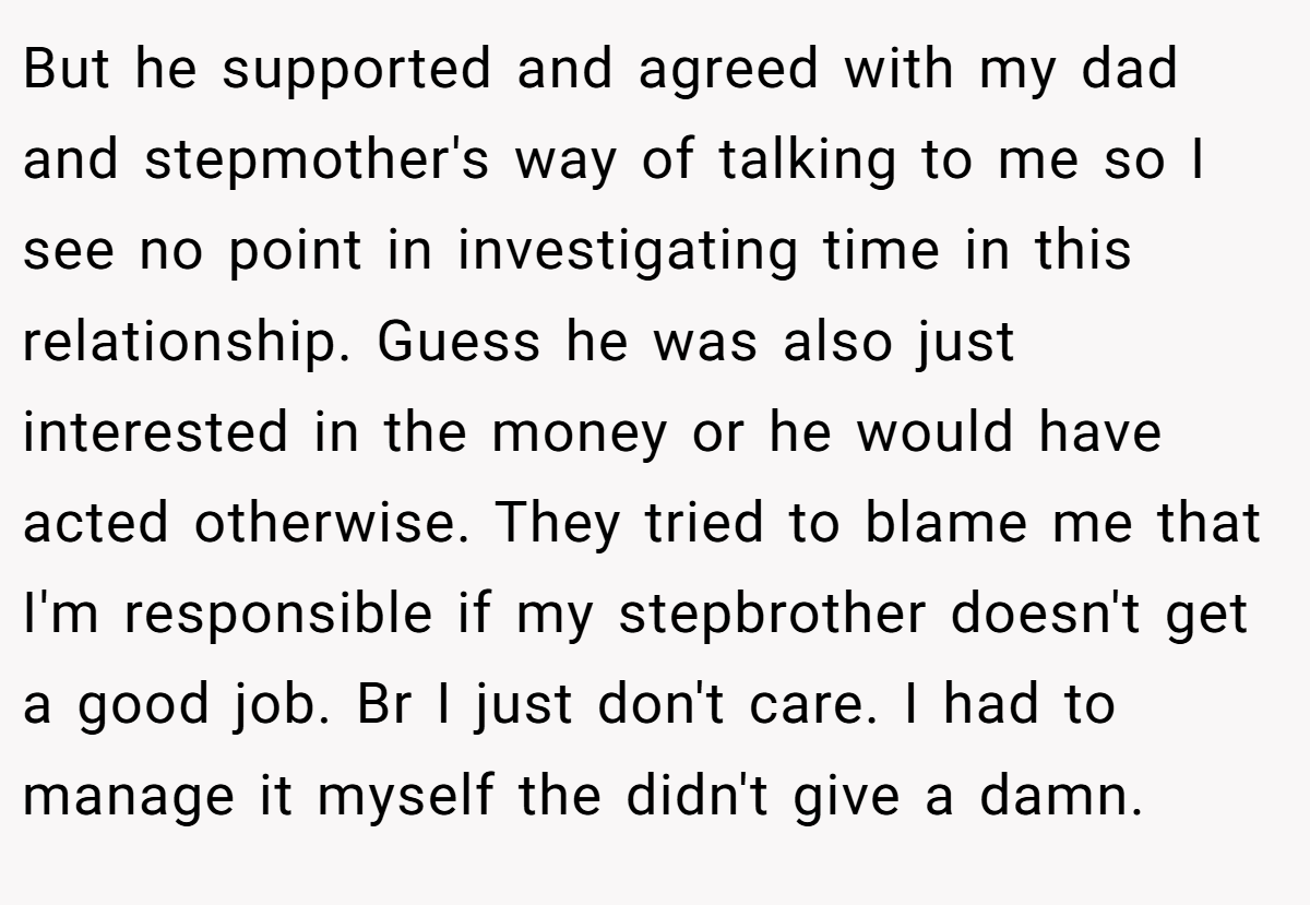 But he supported and agreed with my dad and stepmother's way of talking to me so I see no point in investigating time in this relationship. Guess he was also just interested in the money or he would have acted otherwise. They tried to blame me that I'm responsible if my stepbrother doesn't get a good job. Br I just don't care. I had to manage it myself the didn't give a damn.
