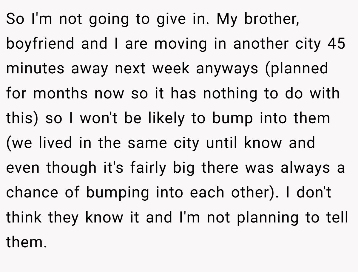 So I'm not going to give in. My brother, boyfriend and I are moving in another city 45 minutes away next week anyways (planned for months now so it has nothing to do with this) so I won't be likely to bump into them (we lived in the same city until know and even though it's fairly big there was always a chance of bumping into each other). I don't think they know it and I'm not planning to tell them.