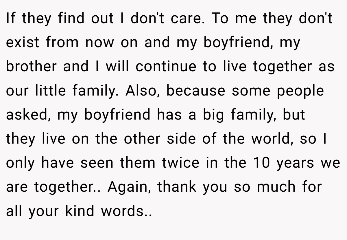If they find out I don't care. To me they don't exist from now on and my boyfriend, my brother and I will continue to live together as our little family. Also, because some people asked, my boyfriend has a big family, but they live on the other side of the world, so I only have seen them twice in the 10 years we are together.. Again, thank you so much for all your kind words..