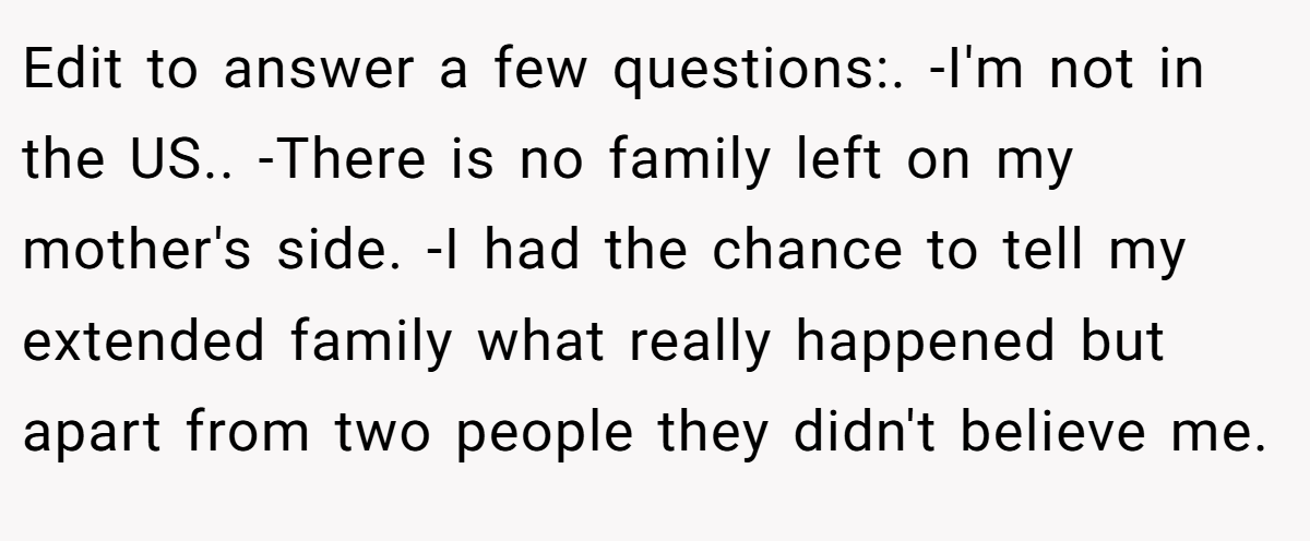 Edit to answer a few questions:. -I'm not in the US.. -There is no family left on my mother's side. -I had the chance to tell my extended family what really happened but apart from two people they didn't believe me.