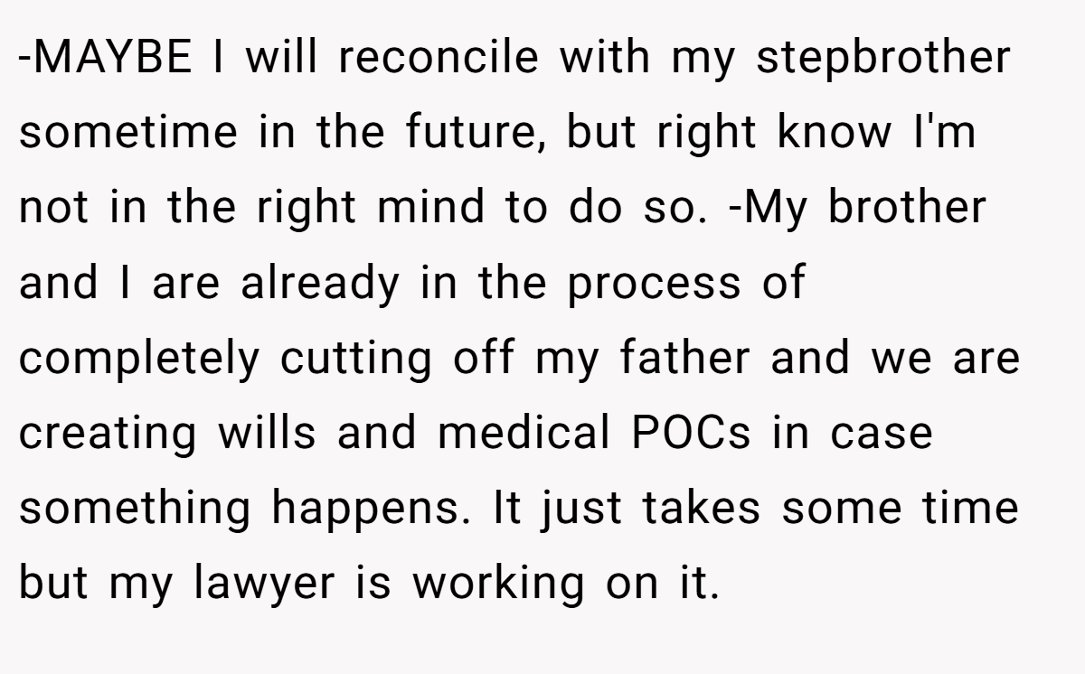 -MAYBE I will reconcile with my stepbrother sometime in the future, but right know I'm not in the right mind to do so. -My brother and I are already in the process of completely cutting off my father and we are creating wills and medical POCs in case something happens. It just takes some time but my lawyer is working on it.
