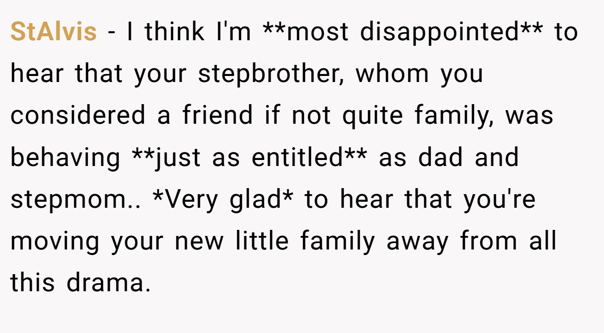 StAlvis − I think I'm **most disappointed** to hear that your stepbrother, whom you considered a friend if not quite family, was behaving **just as entitled** as dad and stepmom.. *Very glad* to hear that you're moving your new little family away from all this drama.