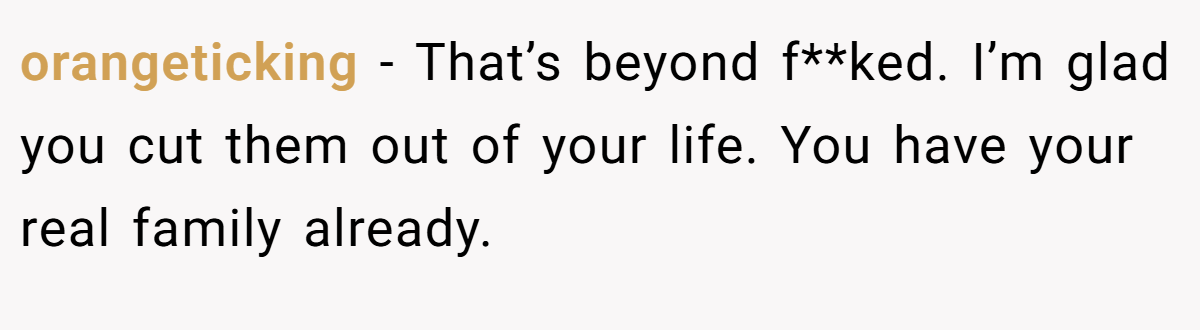 orangeticking − That’s beyond f**ked. I’m glad you cut them out of your life. You have your real family already.