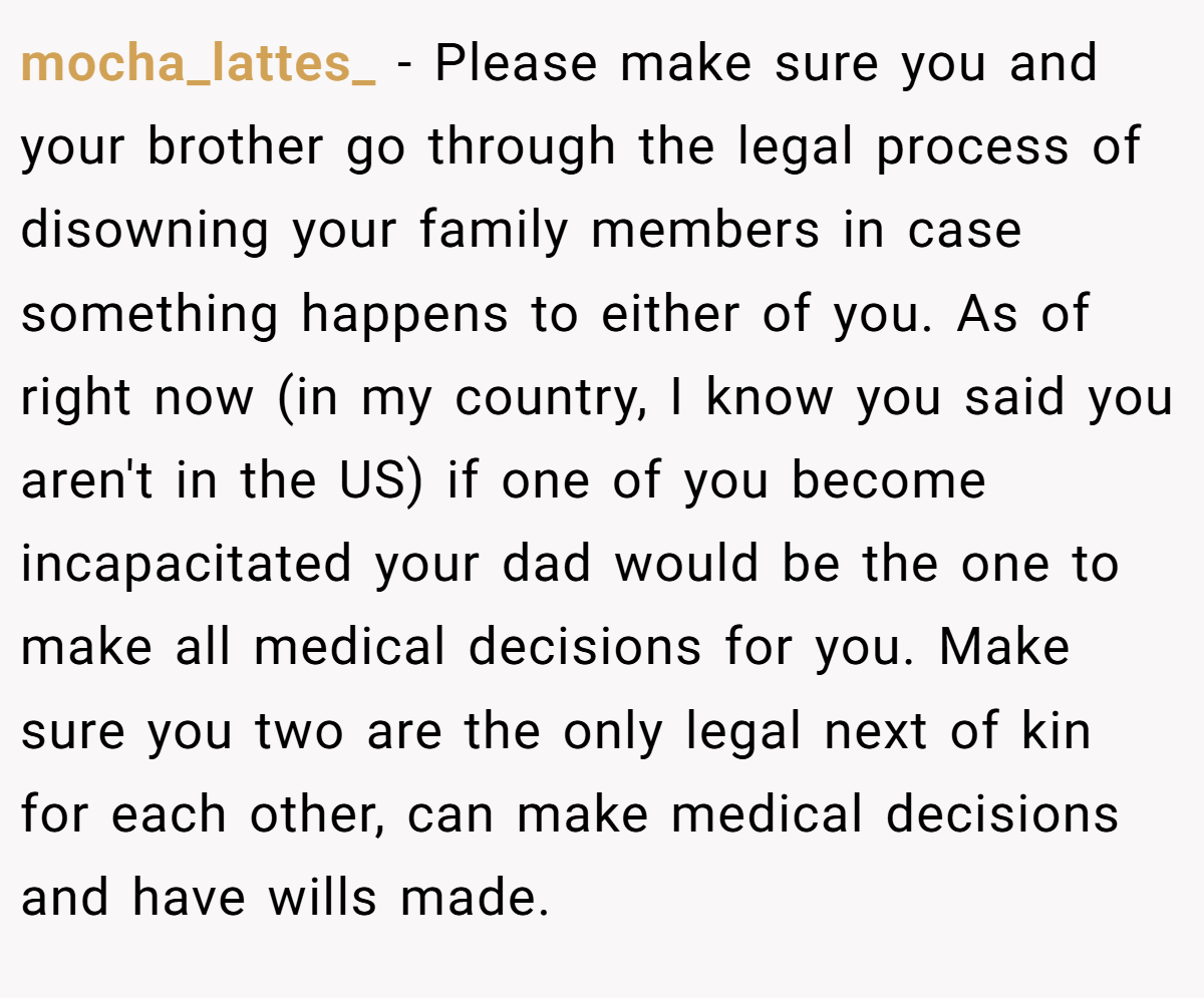 mocha_lattes_ − Please make sure you and your brother go through the legal process of disowning your family members in case something happens to either of you. As of right now (in my country, I know you said you aren't in the US) if one of you become incapacitated your dad would be the one to make all medical decisions for you. Make sure you two are the only legal next of kin for each other, can make medical decisions and have wills made.