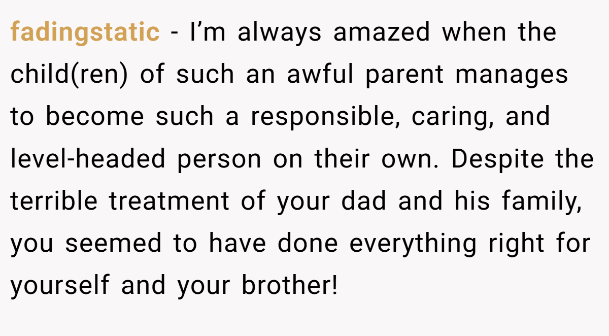 fadingstatic − I’m always amazed when the child(ren) of such an awful parent manages to become such a responsible, caring, and level-headed person on their own. Despite the terrible treatment of your dad and his family, you seemed to have done everything right for yourself and your brother!