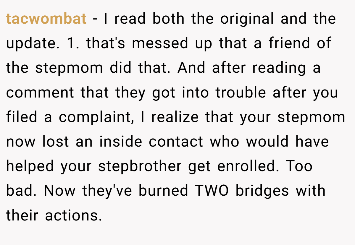 tacwombat − I read both the original and the update. 1. that's messed up that a friend of the stepmom did that. And after reading a comment that they got into trouble after you filed a complaint, I realize that your stepmom now lost an inside contact who would have helped your stepbrother get enrolled. Too bad. Now they've burned TWO bridges with their actions.
