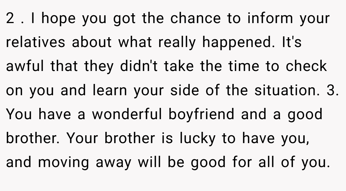 2 . I hope you got the chance to inform your relatives about what really happened. It's awful that they didn't take the time to check on you and learn your side of the situation. 3. You have a wonderful boyfriend and a good brother. Your brother is lucky to have you, and moving away will be good for all of you.