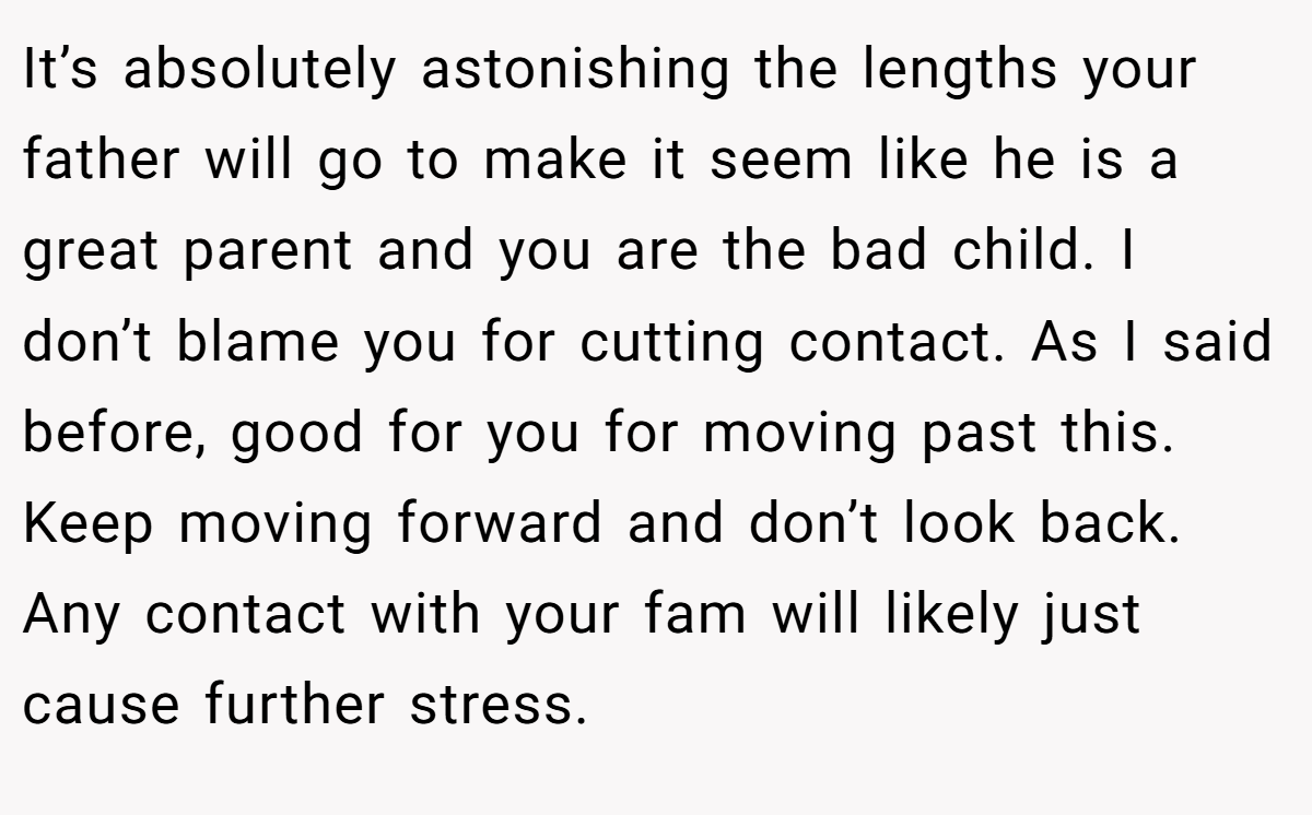 It’s absolutely astonishing the lengths your father will go to make it seem like he is a great parent and you are the bad child. I don’t blame you for cutting contact. As I said before, good for you for moving past this. Keep moving forward and don’t look back. Any contact with your fam will likely just cause further stress.