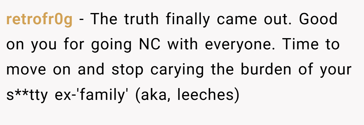 retrofr0g − The truth finally came out. Good on you for going NC with everyone. Time to move on and stop carying the burden of your s**tty ex-'family' (aka, leeches)