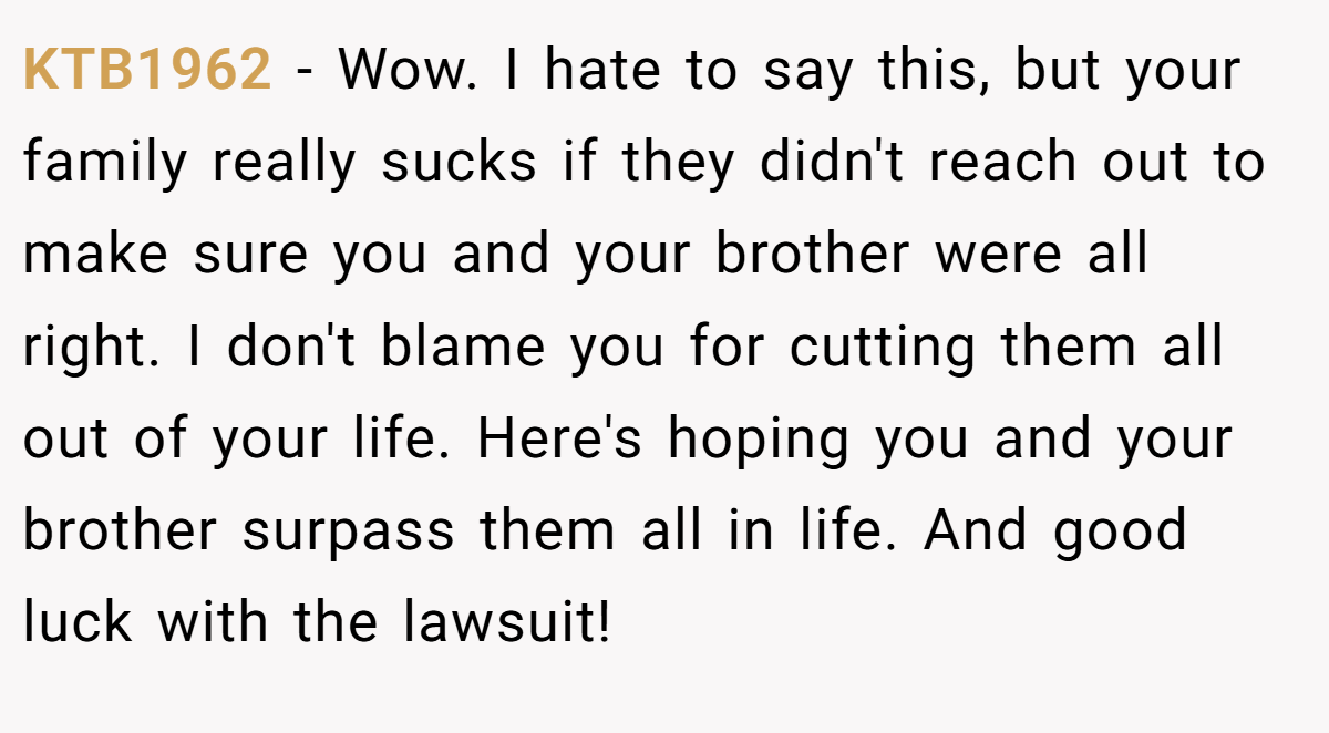 KTB1962 − Wow. I hate to say this, but your family really sucks if they didn't reach out to make sure you and your brother were all right. I don't blame you for cutting them all out of your life. Here's hoping you and your brother surpass them all in life. And good luck with the lawsuit!