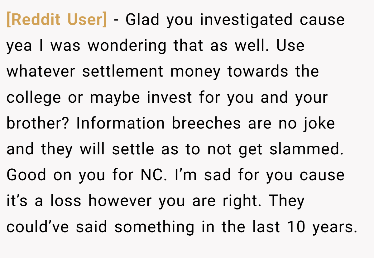 [Reddit User] − Glad you investigated cause yea I was wondering that as well. Use whatever settlement money towards the college or maybe invest for you and your brother? Information breeches are no joke and they will settle as to not get slammed. Good on you for NC. I’m sad for you cause it’s a loss however you are right. They could’ve said something in the last 10 years.