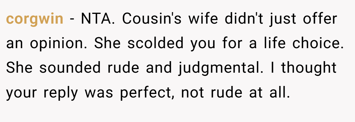 corgwin − NTA. Cousin's wife didn't just offer an opinion. She scolded you for a life choice. She sounded rude and judgmental. I thought your reply was perfect, not rude at all.