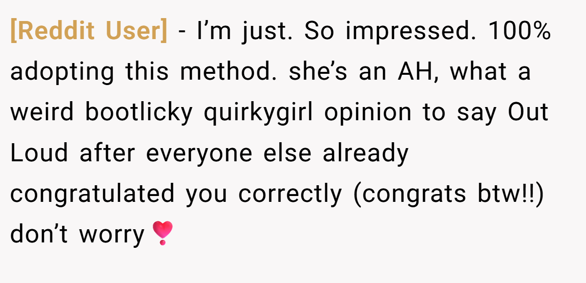 [Reddit User] − I’m just. So impressed. 100% adopting this method. she’s an AH, what a weird bootlicky quirkygirl opinion to say Out Loud after everyone else already congratulated you correctly (congrats btw!!) don’t worry❣️