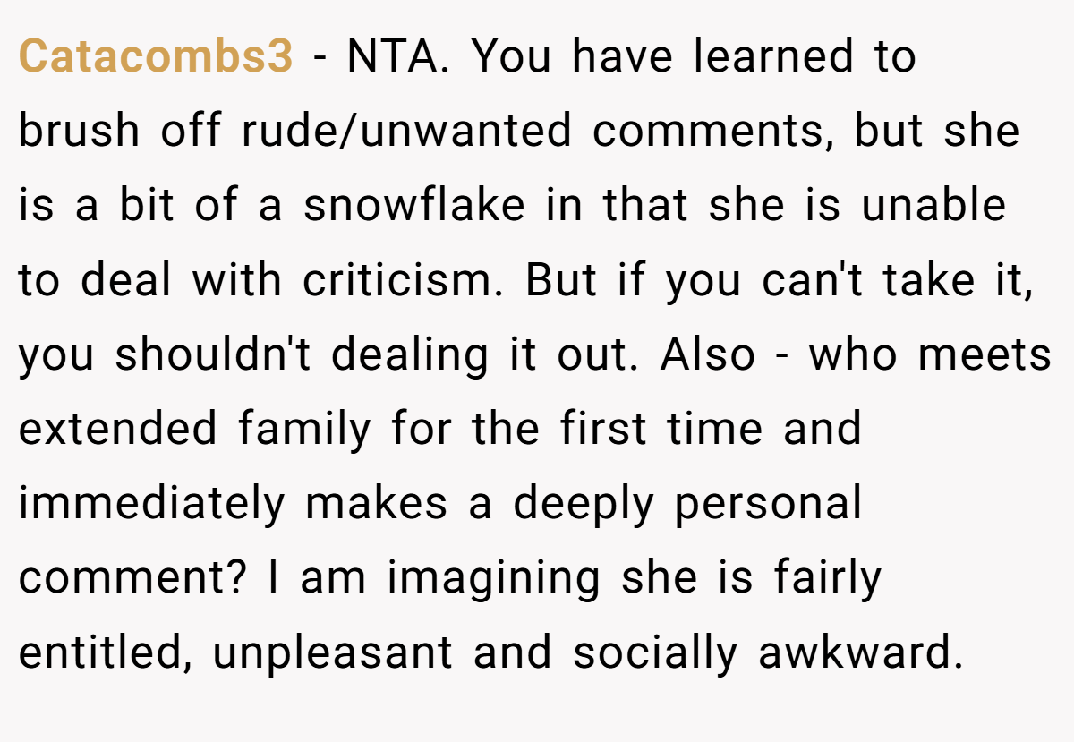 Catacombs3 − NTA. You have learned to brush off rude/unwanted comments, but she is a bit of a snowflake in that she is unable to deal with criticism. But if you can't take it, you shouldn't dealing it out. Also - who meets extended family for the first time and immediately makes a deeply personal comment? I am imagining she is fairly entitled, unpleasant and socially awkward.