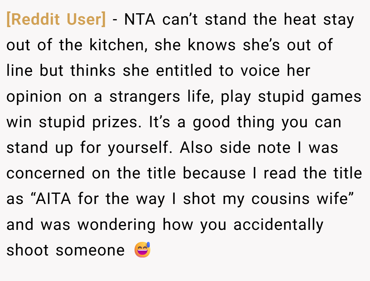 [Reddit User] − NTA can’t stand the heat stay out of the kitchen, she knows she’s out of line but thinks she entitled to voice her opinion on a strangers life, play stupid games win stupid prizes. It’s a good thing you can stand up for yourself. Also side note I was concerned on the title because I read the title as “AITA for the way I shot my cousins wife” and was wondering how you accidentally shoot someone 😅