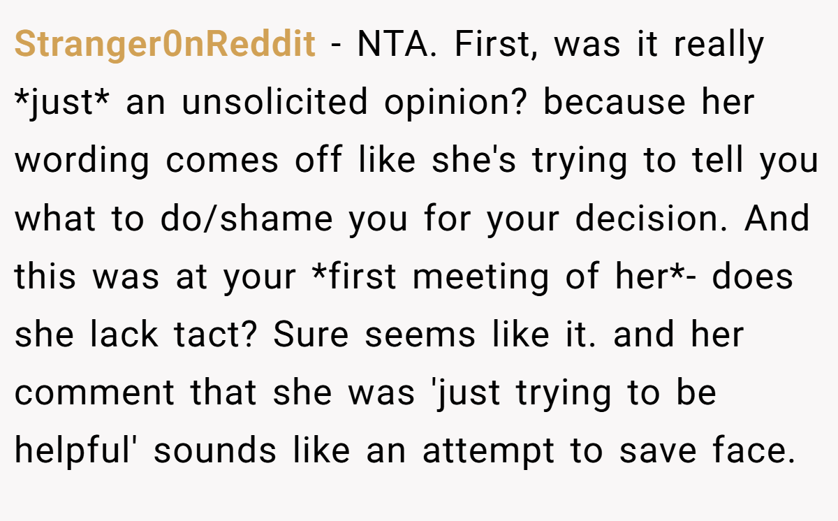 Stranger0nReddit − NTA. First, was it really *just* an unsolicited opinion? because her wording comes off like she's trying to tell you what to do/shame you for your decision. And this was at your *first meeting of her*- does she lack tact? Sure seems like it. and her comment that she was 'just trying to be helpful' sounds like an attempt to save face.