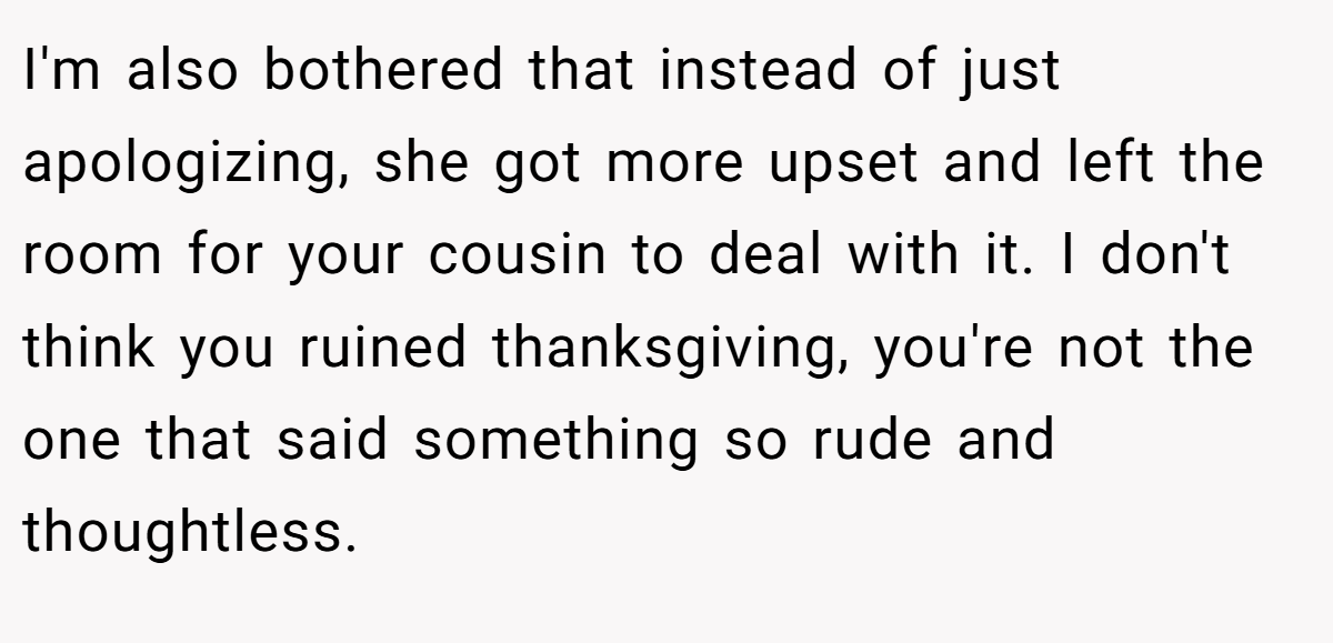 I'm also bothered that instead of just apologizing, she got more upset and left the room for your cousin to deal with it. I don't think you ruined thanksgiving, you're not the one that said something so rude and thoughtless.