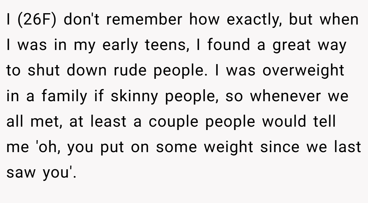 I (26F) don't remember how exactly, but when I was in my early teens, I found a great way to shut down rude people. I was overweight in a family if skinny people, so whenever we all met, at least a couple people would tell me 'oh, you put on some weight since we last saw you'.