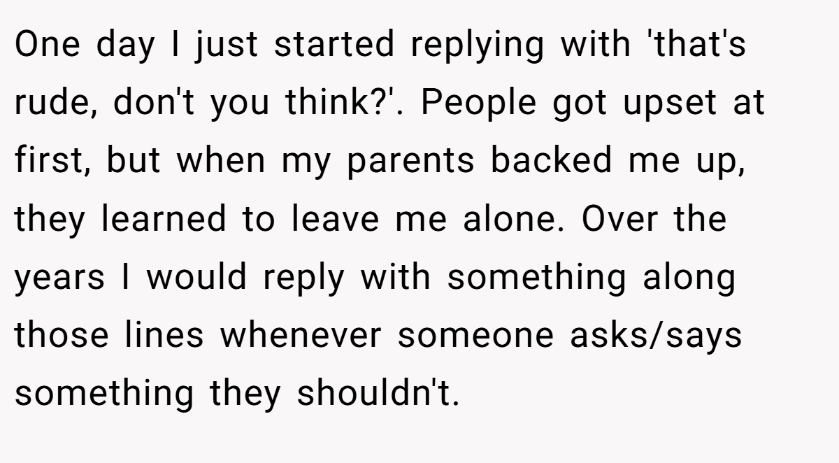 One day I just started replying with 'that's rude, don't you think?'. People got upset at first, but when my parents backed me up, they learned to leave me alone. Over the years I would reply with something along those lines whenever someone asks/says something they shouldn't.