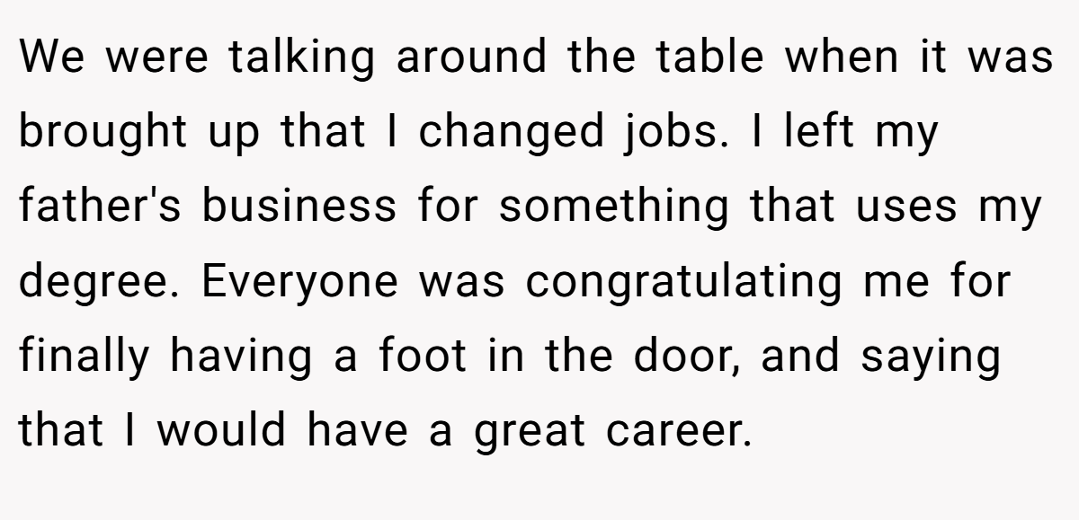 We were talking around the table when it was brought up that I changed jobs. I left my father's business for something that uses my degree. Everyone was congratulating me for finally having a foot in the door, and saying that I would have a great career.