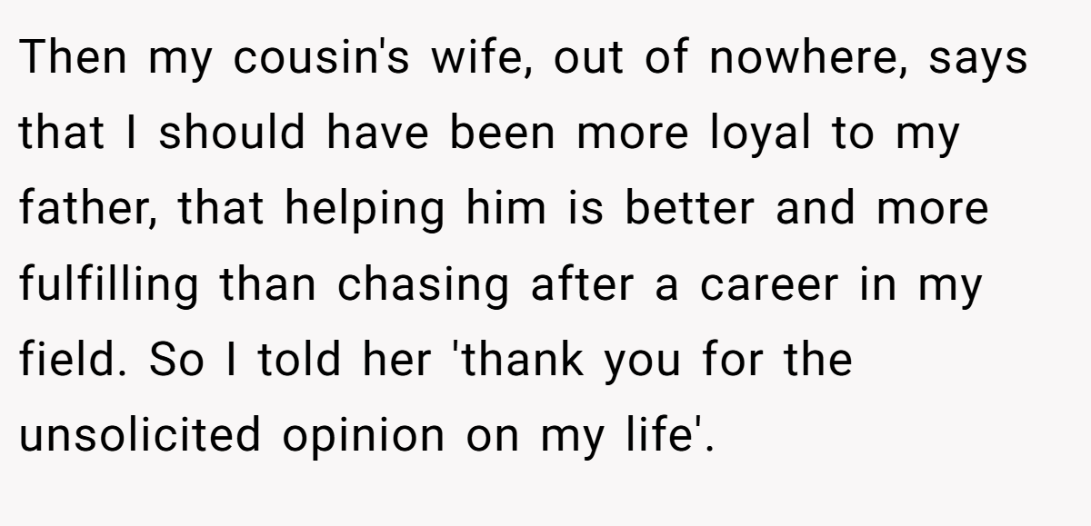 Then my cousin's wife, out of nowhere, says that I should have been more loyal to my father, that helping him is better and more fulfilling than chasing after a career in my field. So I told her 'thank you for the unsolicited opinion on my life'.