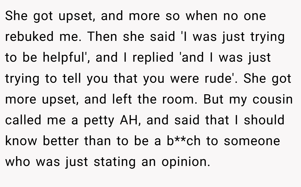 She got upset, and more so when no one rebuked me. Then she said 'I was just trying to be helpful', and I replied 'and I was just trying to tell you that you were rude'. She got more upset, and left the room. But my cousin called me a petty AH, and said that I should know better than to be a b**ch to someone who was just stating an opinion.