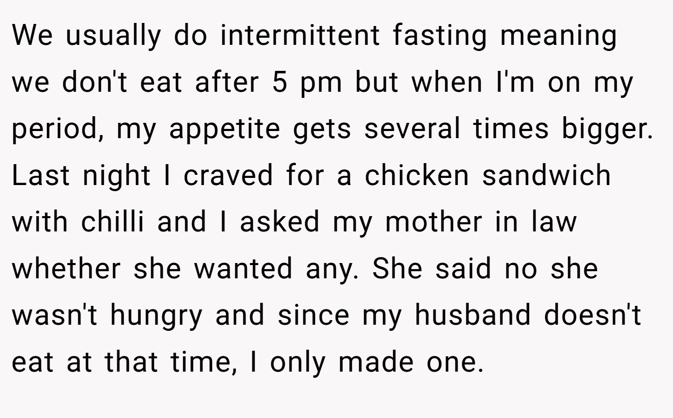 We usually do intermittent fasting meaning we don't eat after 5 pm but when I'm on my period, my appetite gets several times bigger. Last night I craved for a chicken sandwich with chilli and I asked my mother in law whether she wanted any. She said no she wasn't hungry and since my husband doesn't eat at that time, I only made one.