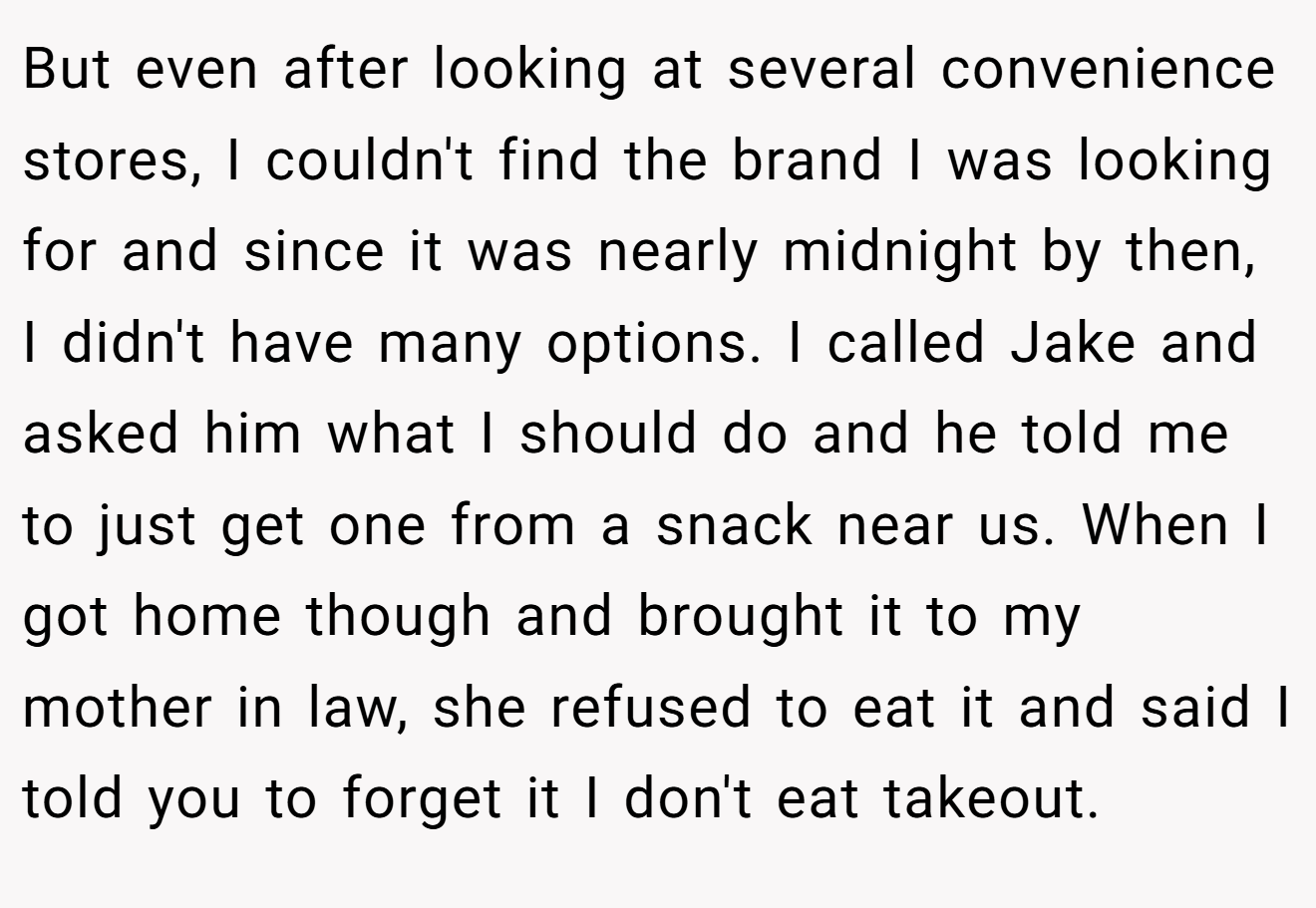 But even after looking at several convenience stores, I couldn't find the brand I was looking for and since it was nearly midnight by then, I didn't have many options. I called Jake and asked him what I should do and he told me to just get one from a snack near us. When I got home though and brought it to my mother in law, she refused to eat it and said I told you to forget it I don't eat takeout.