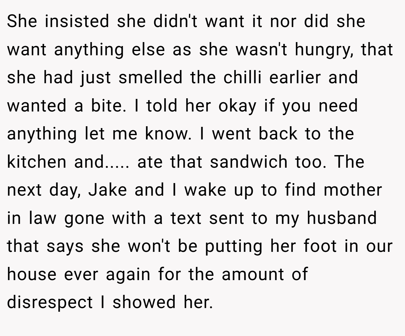 She insisted she didn't want it nor did she want anything else as she wasn't hungry, that she had just smelled the chilli earlier and wanted a bite. I told her okay if you need anything let me know. I went back to the kitchen and..... ate that sandwich too. The next day, Jake and I wake up to find mother in law gone with a text sent to my husband that says she won't be putting her foot in our house ever again for the amount of disrespect I showed her.