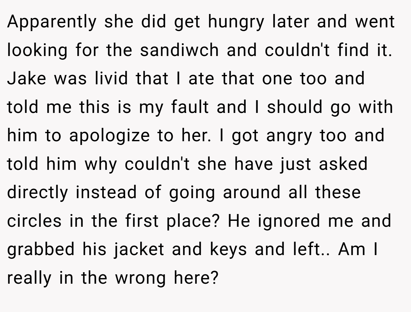 Apparently she did get hungry later and went looking for the sandiwch and couldn't find it. Jake was livid that I ate that one too and told me this is my fault and I should go with him to apologize to her. I got angry too and told him why couldn't she have just asked directly instead of going around all these circles in the first place? He ignored me and grabbed his jacket and keys and left.. Am I really in the wrong here?