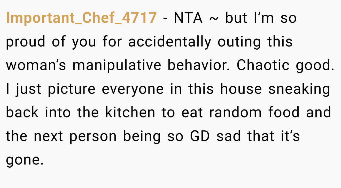 Important_Chef_4717 − NTA ~ but I’m so proud of you for accidentally outing this woman’s manipulative behavior. Chaotic good. I just picture everyone in this house sneaking back into the kitchen to eat random food and the next person being so GD sad that it’s gone.