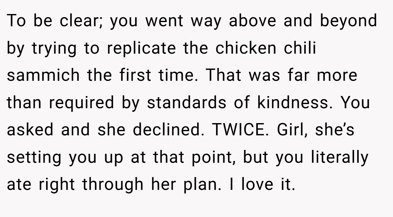 To be clear; you went way above and beyond by trying to replicate the chicken chili sammich the first time. That was far more than required by standards of kindness. You asked and she declined. TWICE. Girl, she’s setting you up at that point, but you literally ate right through her plan. I love it.