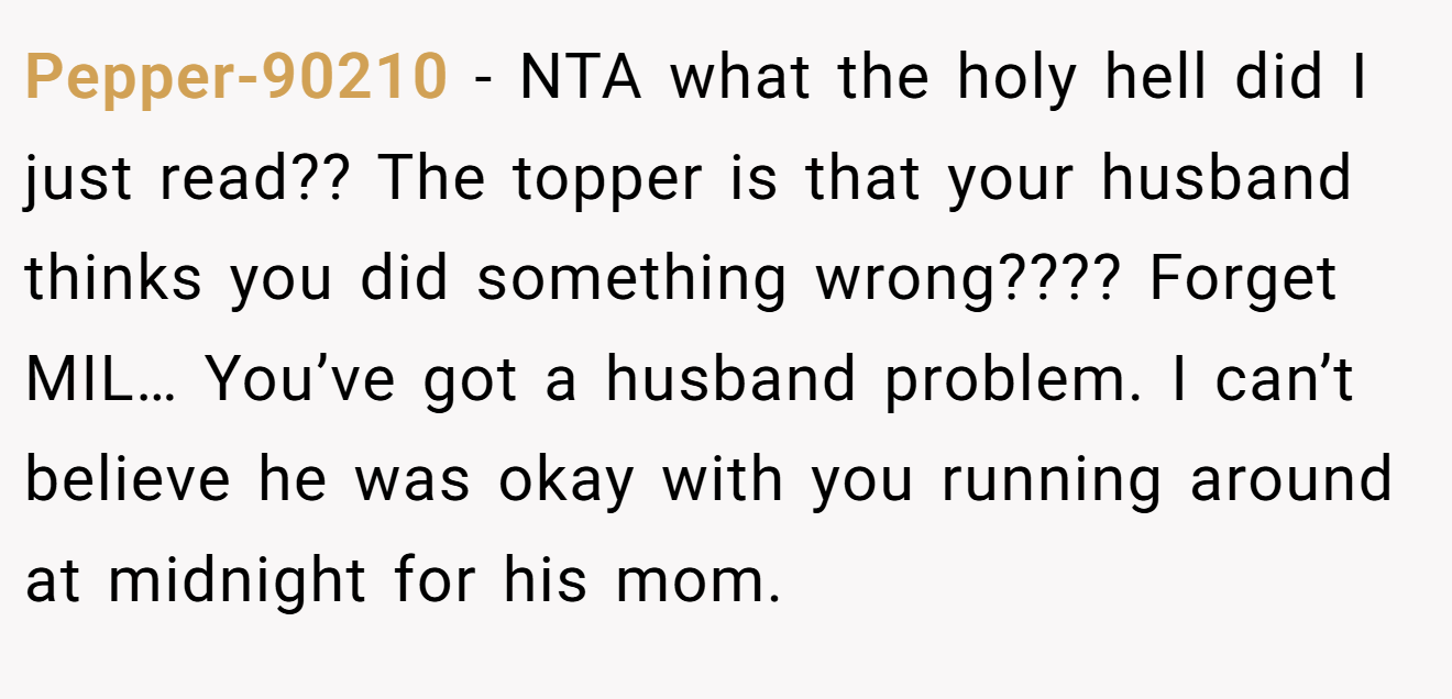 Pepper-90210 − NTA what the holy hell did I just read?? The topper is that your husband thinks you did something wrong???? Forget MIL… You’ve got a husband problem. I can’t believe he was okay with you running around at midnight for his mom.