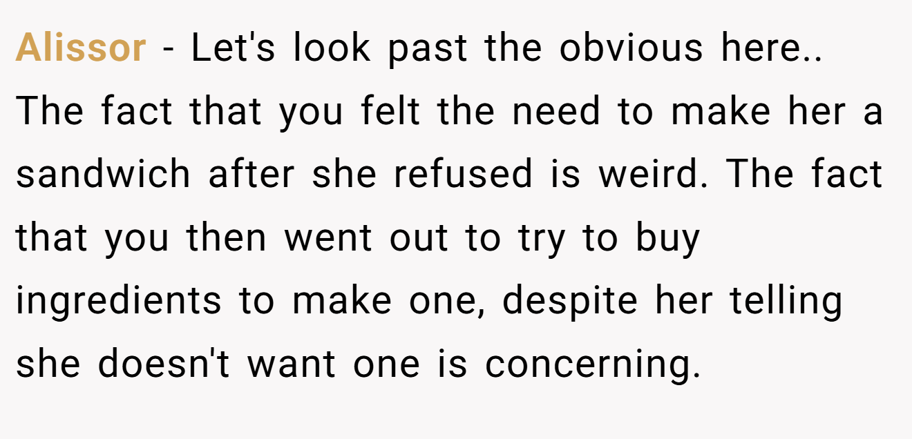 Alissor − Let's look past the obvious here.. The fact that you felt the need to make her a sandwich after she refused is weird. The fact that you then went out to try to buy ingredients to make one, despite her telling she doesn't want one is concerning.