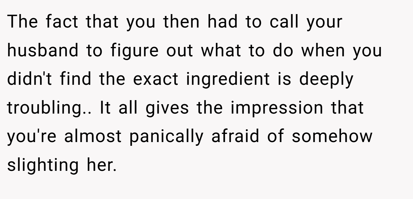 The fact that you then had to call your husband to figure out what to do when you didn't find the exact ingredient is deeply troubling.. It all gives the impression that you're almost panically afraid of somehow slighting her.