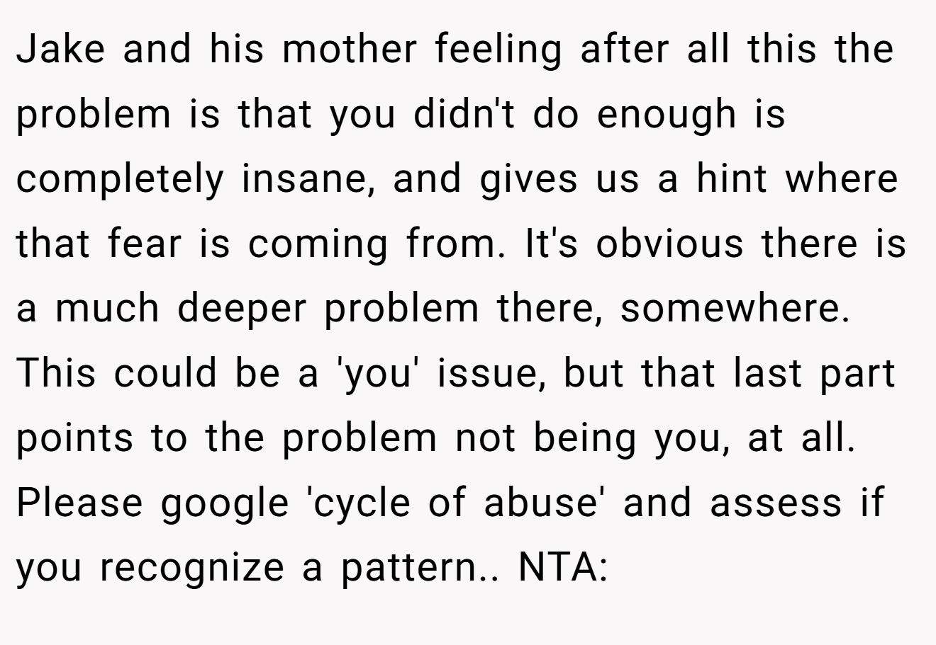 Jake and his mother feeling after all this the problem is that you didn't do enough is completely insane, and gives us a hint where that fear is coming from. It's obvious there is a much deeper problem there, somewhere. This could be a 'you' issue, but that last part points to the problem not being you, at all. Please google 'cycle of abuse' and assess if you recognize a pattern.. NTA: