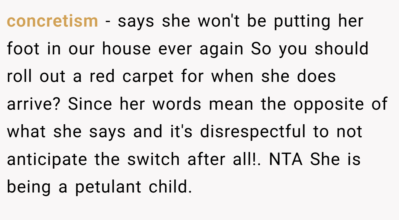 concretism − says she won't be putting her foot in our house ever again So you should roll out a red carpet for when she does arrive? Since her words mean the opposite of what she says and it's disrespectful to not anticipate the switch after all!. NTA She is being a petulant child.