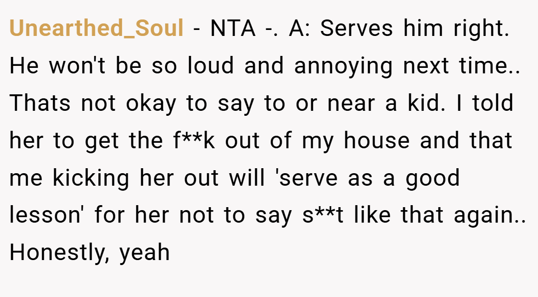 Unearthed_Soul − NTA -. A: Serves him right. He won't be so loud and annoying next time.. Thats not okay to say to or near a kid. I told her to get the f**k out of my house and that me kicking her out will 'serve as a good lesson' for her not to say s**t like that again.. Honestly, yeah