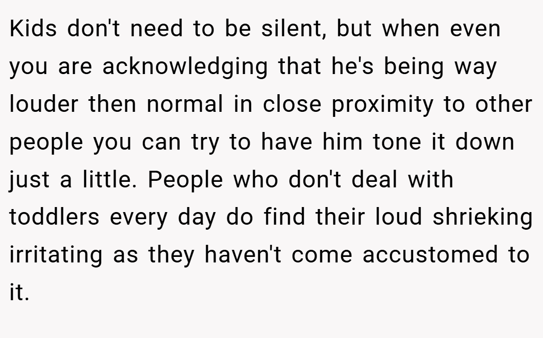 Kids don't need to be silent, but when even you are acknowledging that he's being way louder then normal in close proximity to other people you can try to have him tone it down just a little. People who don't deal with toddlers every day do find their loud shrieking irritating as they haven't come accustomed to it.