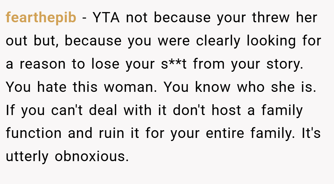 fearthepib − YTA not because your threw her out but, because you were clearly looking for a reason to lose your s**t from your story. You hate this woman. You know who she is. If you can't deal with it don't host a family function and ruin it for your entire family. It's utterly obnoxious.