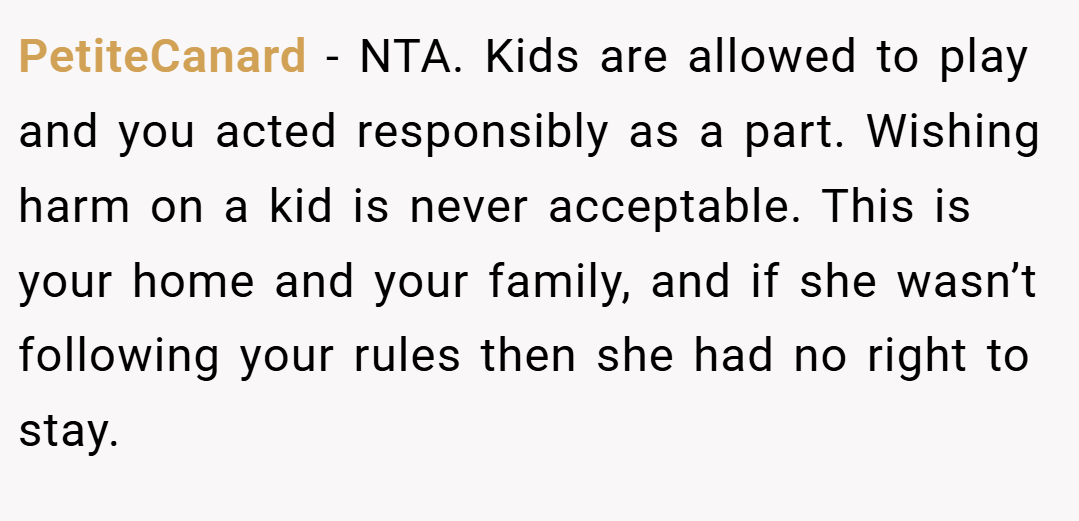 PetiteCanard − NTA. Kids are allowed to play and you acted responsibly as a part. Wishing harm on a kid is never acceptable. This is your home and your family, and if she wasn’t following your rules then she had no right to stay.