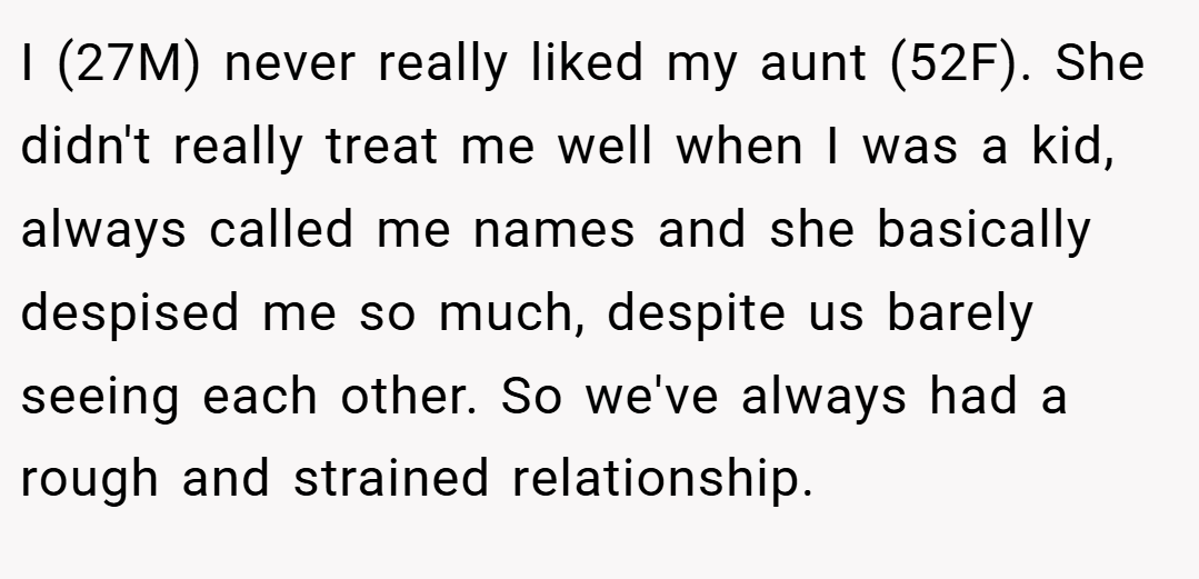 I (27M) never really liked my aunt (52F). She didn't really treat me well when I was a kid, always called me names and she basically despised me so much, despite us barely seeing each other. So we've always had a rough and strained relationship.