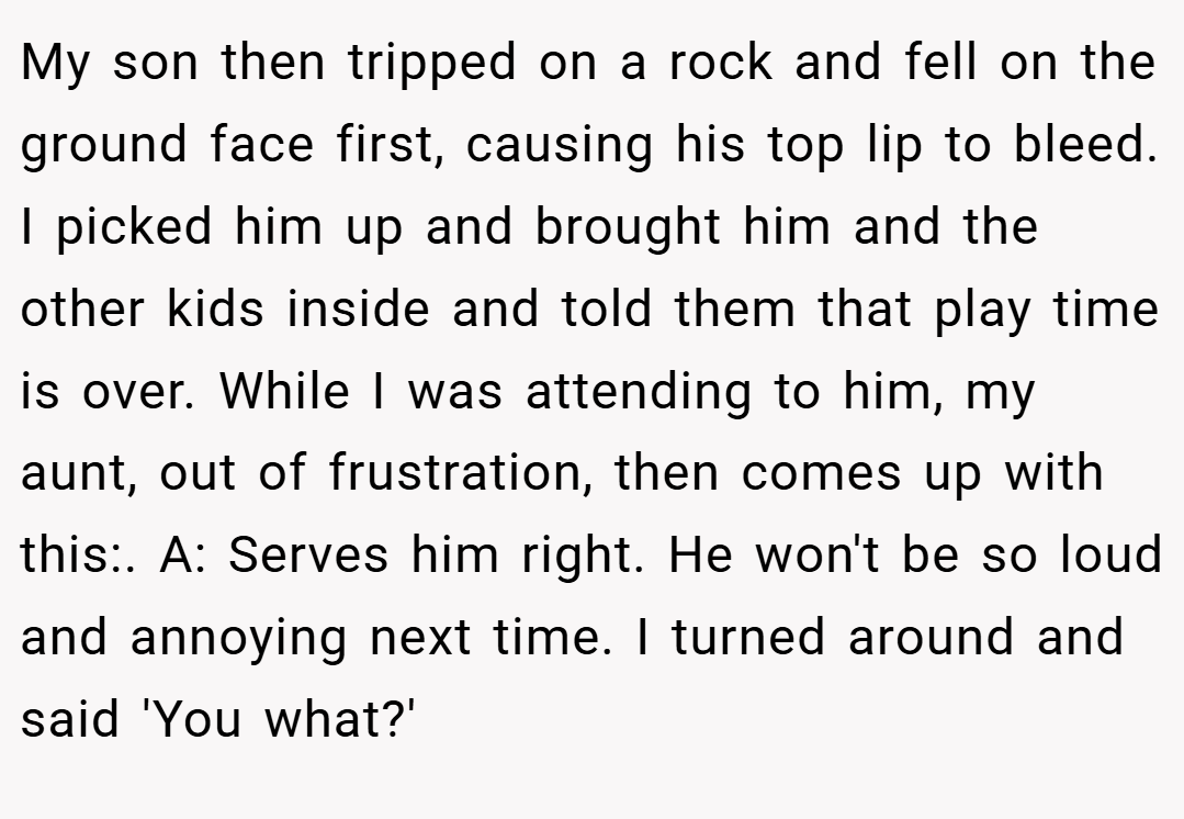My son then tripped on a rock and fell on the ground face first, causing his top lip to bleed. I picked him up and brought him and the other kids inside and told them that play time is over. While I was attending to him, my aunt, out of frustration, then comes up with this:. A: Serves him right. He won't be so loud and annoying next time. I turned around and said 'You what?'