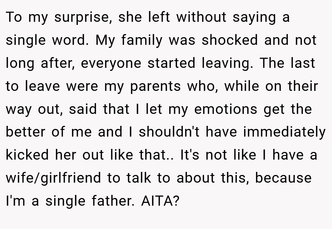 To my surprise, she left without saying a single word. My family was shocked and not long after, everyone started leaving. The last to leave were my parents who, while on their way out, said that I let my emotions get the better of me and I shouldn't have immediately kicked her out like that.. It's not like I have a wife/girlfriend to talk to about this, because I'm a single father. AITA?
